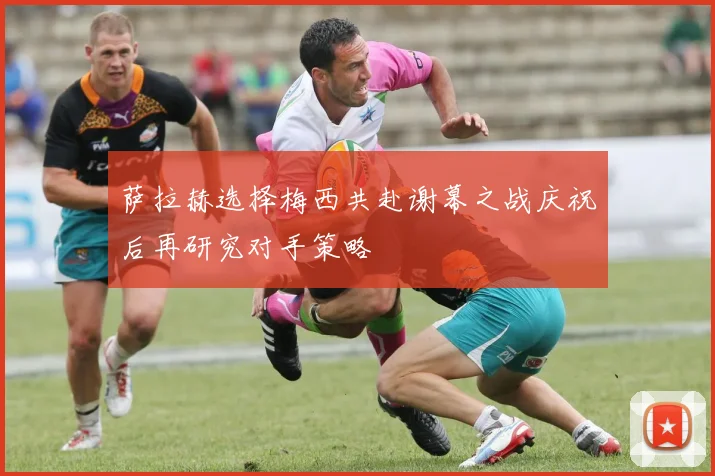萨拉赫选择梅西共赴谢幕之战庆祝后再研究对手策略