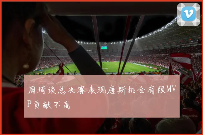 周琦谈总决赛表现唐斯机会有限MVP贡献不高