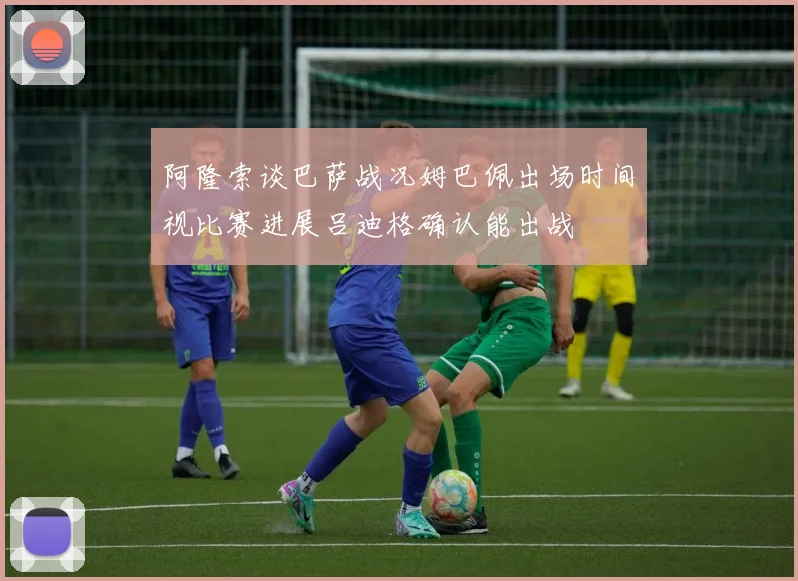 阿隆索谈巴萨战况姆巴佩出场时间视比赛进展吕迪格确认能出战