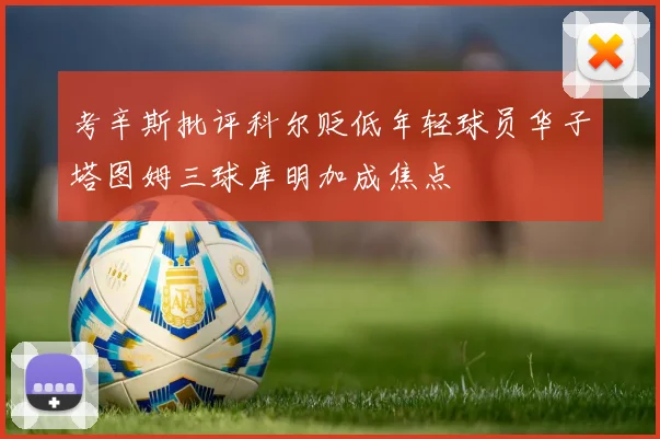 考辛斯批评科尔贬低年轻球员华子塔图姆三球库明加成焦点