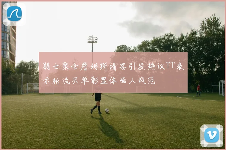 骑士聚会詹姆斯请客引发热议TT表示轮流买单彰显体面人风范