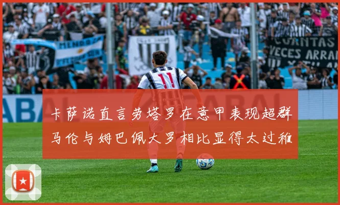 卡萨诺直言劳塔罗在意甲表现超群马伦与姆巴佩大罗相比显得太过稚嫩