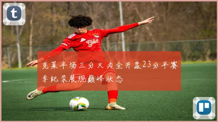 克莱半场三分火力全开轰23分平赛季纪录展现巅峰状态