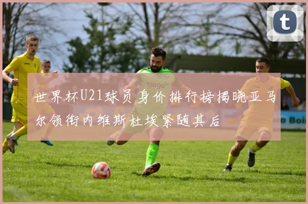 世界杯U21球员身价排行榜揭晓亚马尔领衔内维斯杜埃紧随其后