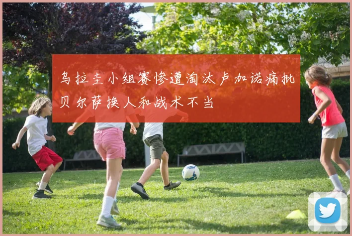 乌拉圭小组赛惨遭淘汰卢加诺痛批贝尔萨换人和战术不当