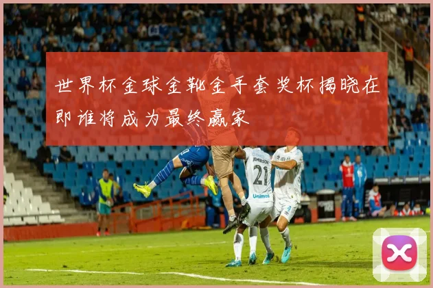 世界杯金球金靴金手套奖杯揭晓在即谁将成为最终赢家