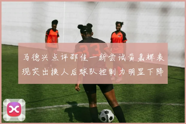 马德兴点评邵佳一新尝试黄嘉辉表现突出换人后球队控制力明显下降
