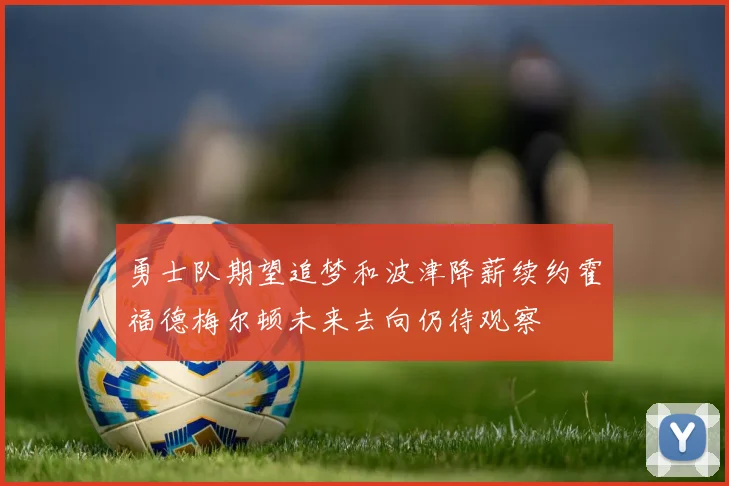 勇士队期望追梦和波津降薪续约霍福德梅尔顿未来去向仍待观察