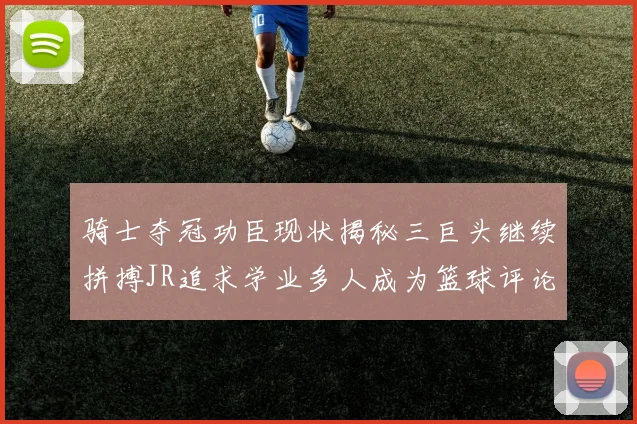 骑士夺冠功臣现状揭秘三巨头继续拼搏JR追求学业多人成为篮球评论员