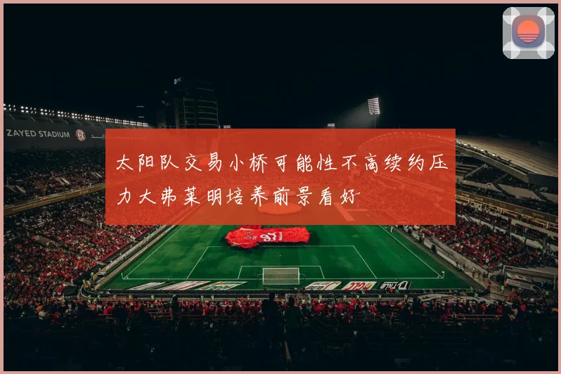 太阳队交易小桥可能性不高续约压力大弗莱明培养前景看好