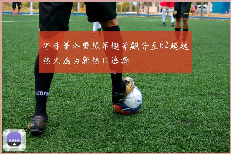字母哥加盟绿军概率飙升至62超越热火成为新热门选择