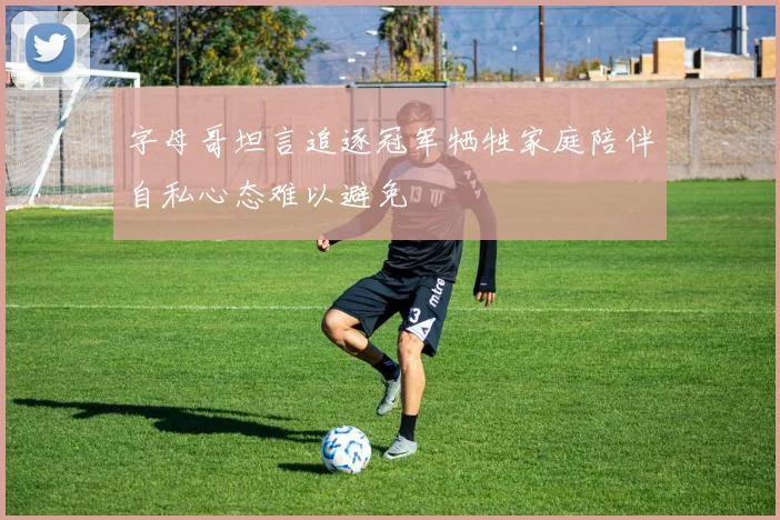 字母哥坦言追逐冠军牺牲家庭陪伴自私心态难以避免